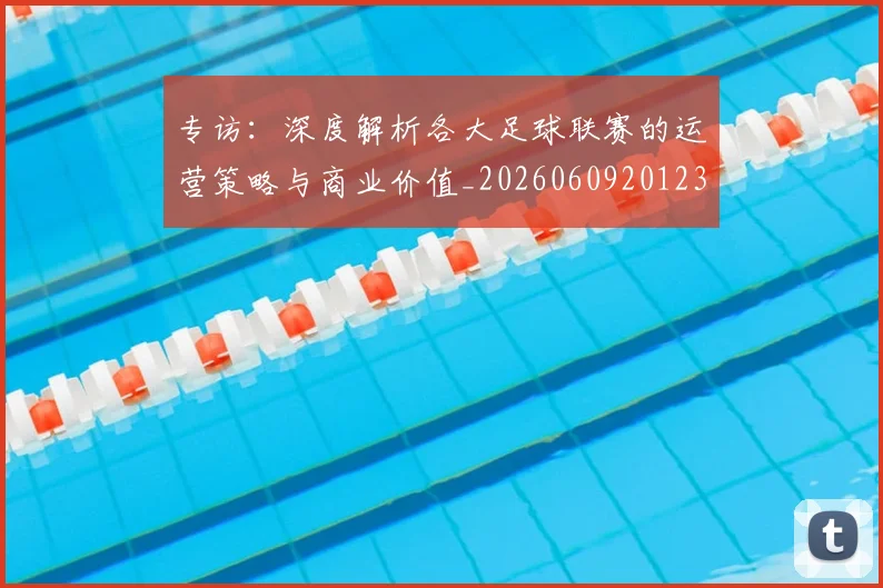 专访:深度解析各大足球联赛的运营策略与商业价值_20260609201236