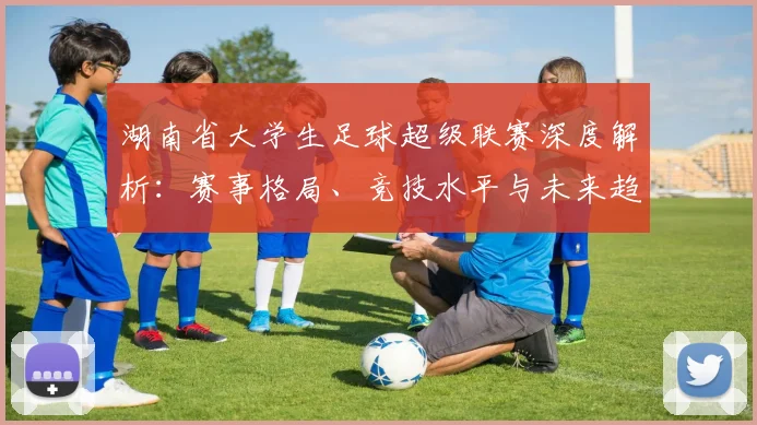 湖南省大学生足球超级联赛深度解析：赛事格局、竞技水平与未来趋势_20260613172914