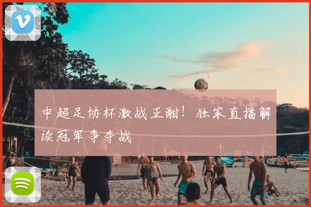 中超足协杯激战正酣！独家直播解读冠军争夺战