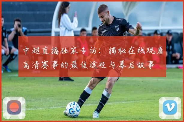 中超直播独家专访：揭秘在线观看高清赛事的最佳途径与幕后故事