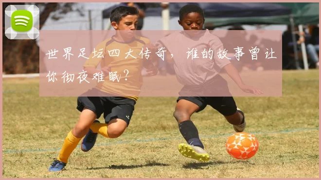 世界足坛四大传奇，谁的故事曾让你彻夜难眠？