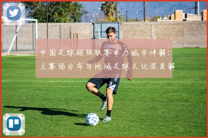 中国足球超级联赛举办城市详解:主赛场分布与地域足球文化深度解析_20260610190313