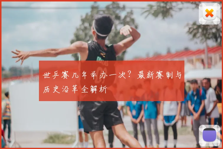 世乒赛几年举办一次？最新赛制与历史沿革全解析